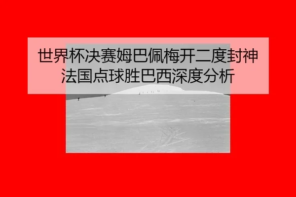 世界杯决赛姆巴佩梅开二度封神 法国点球胜巴西深度分析