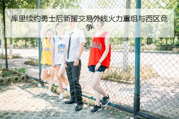 库里续约勇士后新援交易外线火力重组与西区竞争