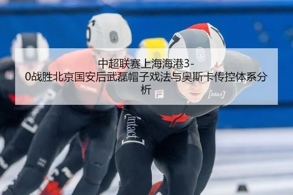 中超联赛上海海港3-0战胜北京国安后武磊帽子戏法与奥斯卡传控体系分析