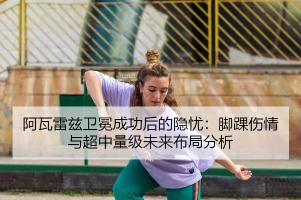 阿瓦雷兹卫冕成功后的隐忧：脚踝伤情与超中量级未来布局分析